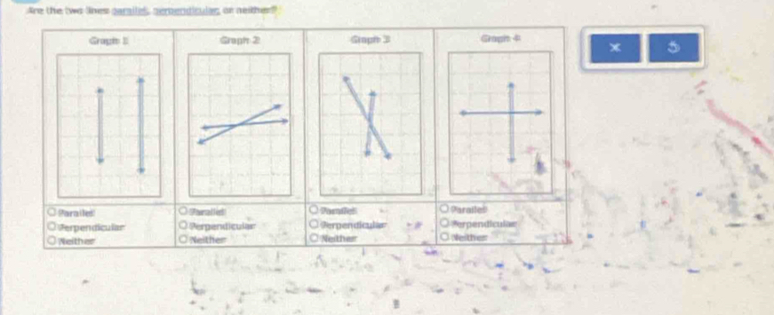 Are the two lnes garalles, sembendicular, or neither
Graph 4
* 5
Parailed Tralled Pornfel . OParailes
Verpendicular Perpendiculan Perpendicular Perpendiculas
Neither Neither Neither Neither