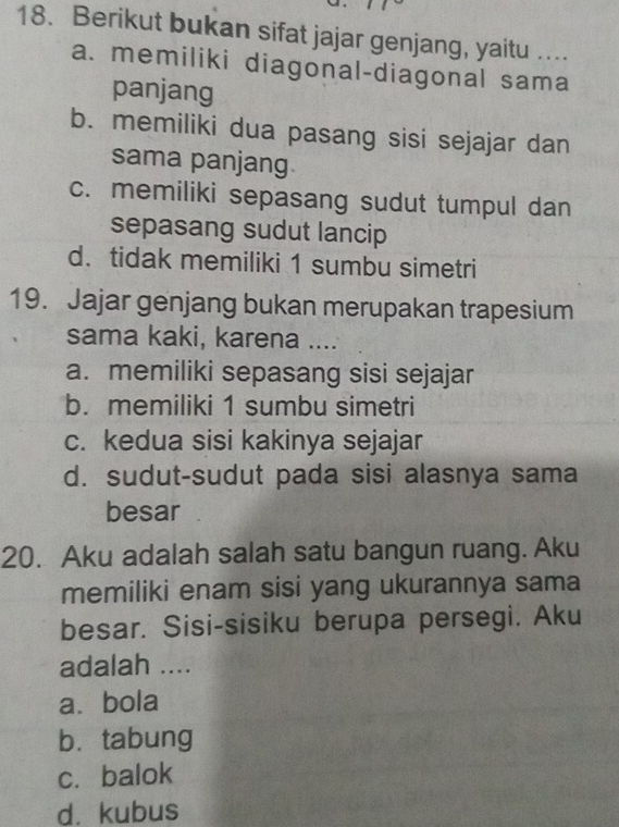 Berikut bukan sifat jajar genjang, yaitu …..
a. memiliki diagonal-diagonal sama
panjang
b. memiliki dua pasang sisi sejajar dan
sama panjang
c. memiliki sepasang sudut tumpul dan
sepasang sudut lancip
d. tidak memiliki 1 sumbu simetri
19. Jajar genjang bukan merupakan trapesium
sama kaki, karena ....
a. memiliki sepasang sisi sejajar
b. memiliki 1 sumbu simetri
c. kedua sisi kakinya sejajar
d. sudut-sudut pada sisi alasnya sama
besar
20. Aku adalah salah satu bangun ruang. Aku
memiliki enam sisi yang ukurannya sama
besar. Sisi-sisiku berupa persegi. Aku
adalah ....
a. bola
b. tabung
c. balok
d. kubus