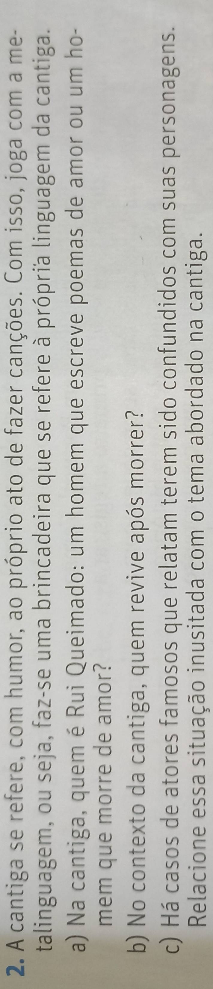 A cantiga se refere, com humor, ao próprio ato de fazer canções. Com isso, joga com a me- 
talinguagem, ou seja, faz-se uma brincadeira que se refere à própria linguagem da cantiga. 
a) Na cantiga, quem é Rui Queimado: um homem que escreve poemas de amor ou um ho- 
mem que morre de amor? 
b) No contexto da cantiga, quem revive após morrer? 
c) Há casos de atores famosos que relatam terem sido confundidos com suas personagens. 
Relacione essa situação inusitada com o tema abordado na cantiga.