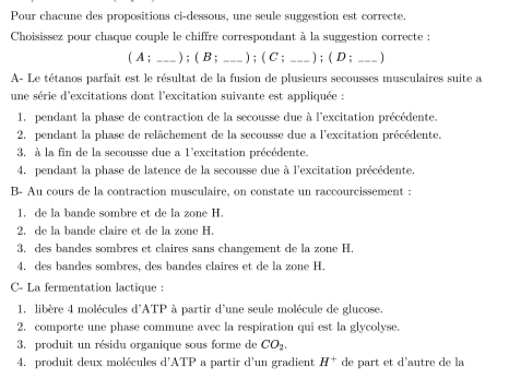 Pour chacune des propositions ci-dessous, une seule suggestion est correcte.
Choisissez pour chaque couple le chiffre correspondant à la suggestion correcte :
( A ; _) ; ( B ; _) ; ( C ; _) ; ( D ; _)
A- Le tétanos parfait est le résultat de la fusion de plusieurs secousses musculaires suite a
une série d'excitations dont l'excitation suivante est appliquée :
1. pendant la phase de contraction de la secousse due à l'excitation précédente.
2. pendant la phase de relâchement de la secousse due a l'excitation précédente.
3. à la fin de la secousse due a 1'excitation précédente.
4. pendant la phase de latence de la secousse due à l'excitation précédente.
B- Au cours de la contraction musculaire, on constate un raccourcissement :
1. de la bande sombre et de la zone H.
2. de la bande claire et de la zone H.
3. des bandes sombres et claires sans changement de la zone H.
4. des bandes sombres, des bandes claires et de la zone H.
C- La fermentation lactique :
1, libère 4 molécules d'ATP à partir d'une seule molécule de glucose.
2. comporte une phase commune avec la respiration qui est la glycolyse.
3. produit un résidu organique sous forme de CO_2. 
4. produit deux molécules d'ATP a partir d'un gradient H^+ de part et d'autre de la