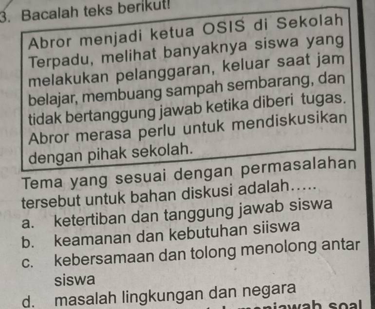 Bacalah teks berikut!
Abror menjadi ketua OSIS di Sekolah
Terpadu, melihat banyaknya siswa yang
melakukan pelanggaran, keluar saat jam
belajar, membuang sampah sembarang, dan
tidak bertanggung jawab ketika diberi tugas.
Abror merasa perlu untuk mendiskusikan
dengan pihak sekolah.
Tema yang sesuai dengan permasalahan
tersebut untuk bahan diskusi adalah…....
a. ketertiban dan tanggung jawab siswa
b. keamanan dan kebutuhan siiswa
c. kebersamaan dan tolong menolong antar
siswa
d. masalah lingkungan dan negara