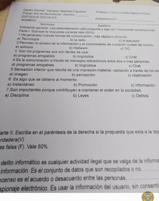 Centro Escolar 'Salvador Martínez Figueroa' Profesor: Carlos Eresto Alarcon Alonzo
Primer Año de Bachillerato. Sección._
ESTUDIOS SOCIALES
_
NOMBRE:  Autoevaluación:_
Nombres Apellidos
Indicación general. Lea detenidamente cada pregunta y siga las indicaciones correctamente.
Parte I. Subraye la respuesta correcta Vale (50%)
1.Ha generado nuevas formas de comunicación, más rápida e eficiente.
a) Tecnologia b) la radio c) la televisión
2.Permiten el acceso de la información y el conocimiento de cualquier ciudad del mundo.
a) sofware b) Hadware
3. Son los programas que son fáciles de usar c) TIC
a) programas amigables b) lingüística c) Chat
4.Es la comunicación a través de mensajes electrónicos entre dos o más personas.
a) programas amigables b) lingüística c) Chat
5.Sensacion interior que resulta de una impresión material; captación a través de los se
a) imagen b) percepción c) objetivación
6. Es algo que se obtiene al momento.
a) instantáneo b) Promoción c) información
7.Son importantes porque contribuyen a mantener el orden en la sociedad.
a) Disciplina b) Leyes c) Delitos
Carte II. Escriba en el paréntesis de la derecha si la propuesta que esta a la izqe
rdadera(V)
es falsa (F). Vale 50%.
delito informático es cualquier actividad ilegal que se valga de la informá
información. Es el conjunto de datos que son recopilados o no._
ncenso es el acuerdo o desacuerdo entre las personas_
espionaje electrónico. Es usar la información del usuario, sin consenti
T