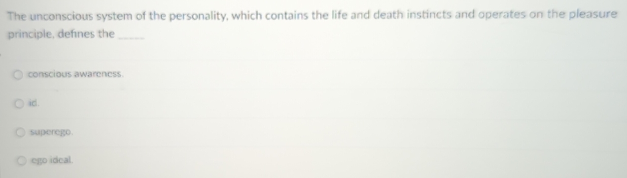 The unconscious system of the personality, which contains the life and death instincts and operates on the pleasure
principle, defnes the_
conscious awareness.
id .
superego.
ego ideal.