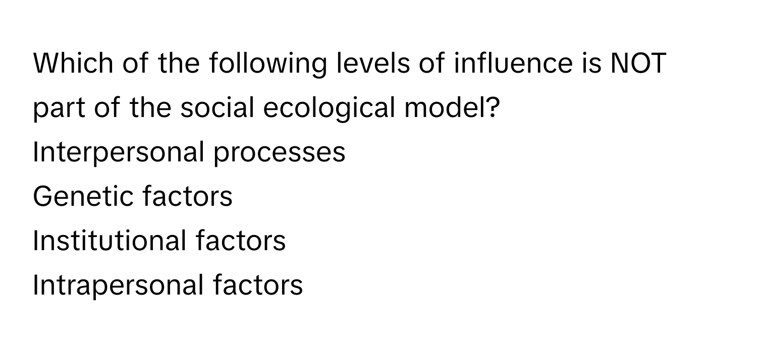 Which of the following levels of influence is NOT part of the social ecological model? 
Interpersonal processes
Genetic factors
Institutional factors
Intrapersonal factors