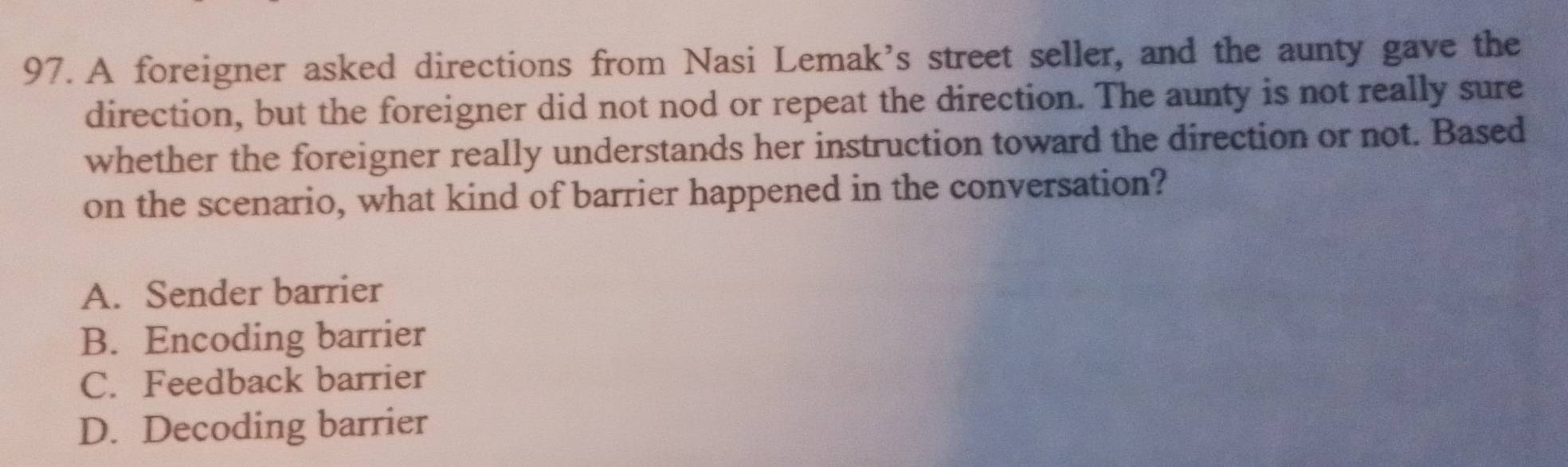 A foreigner asked directions from Nasi Lemak's street seller, and the aunty gave the
direction, but the foreigner did not nod or repeat the direction. The aunty is not really sure
whether the foreigner really understands her instruction toward the direction or not. Based
on the scenario, what kind of barrier happened in the conversation?
A. Sender barrier
B. Encoding barrier
C. Feedback barrier
D. Decoding barrier