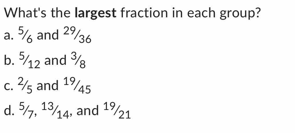 What's the largest fraction in each group?
a. % and 29/36
b. ½12 and ¾
c. ²s and 19/45
d. 5/7, 13/14, and 19/21