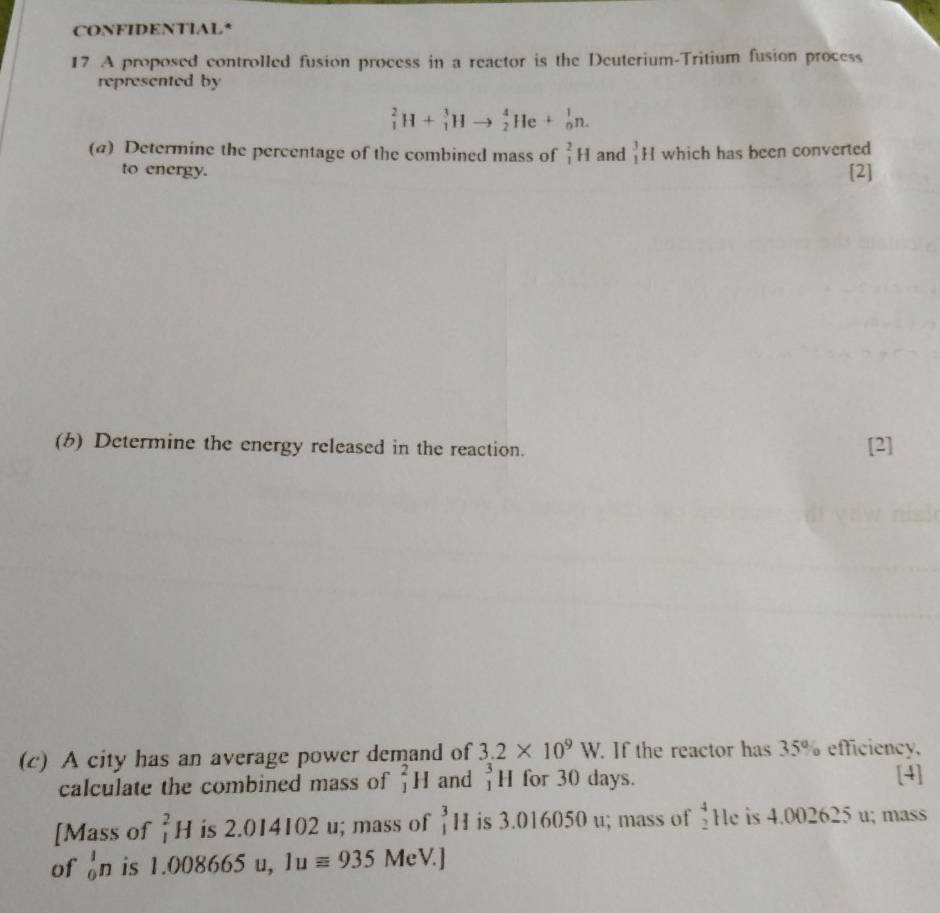 CONFIDENTIAL* 
17 A proposed controlled fusion process in a reactor is the Deuterium-Tritium fusion process 
represented by
_1^(2H+_1^3Hto _2^4He+_0^1n. 
(a) Determine the percentage of the combined mass of _1^2H and _1^3H Iwhich has been converted 
to energy. [2] 
(b) Determine the energy released in the reaction. [2] 
(c) A city has an average power demand of 3.2* 10^9)W. If the reactor has 35% efficiency, 
calculate the combined mass of _1^(2H and beginarray)r 3 1endarray H for 30 days. [4] 
[Mass of _1^(2H is 2.014102 u; mass of _1^3H is 3.016050 u; mass of beginarray)r 4 2endarray He is 4.002625 u; mass 
of _0^1n is 1.008665 u, 1uequiv 935 MeV.]