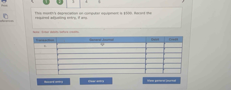 1 2 3 4 5 
Print 
This month’s depreciation on computer equipment is $500. Record the 
required adjusting entry, if any. 
eferences 
Note: Enter debits before credits. 
Record entry Clear entry View general journal