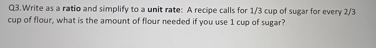 Q3.Write as a ratio and simplify to a unit rate: A recipe calls for 1/3 cup of sugar for every 2/3
cup of flour, what is the amount of flour needed if you use 1 cup of sugar?