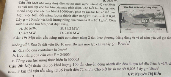 2000 W
Câu 18: Một nhà máy thuỷ điện có hồ chứa nước nằm ở độ cao 30 m
so với nơi đặt các tua bin của máy phát điện. Cho biết lưu lượng nước
từ hồ chảy vào các tua bin là 10000m^3 / phút và các tua bin có thể thực
hiện việc biển đổi năng lượng thành điện năng với hiệu suất là 0,80
Lầy g=10m/s^2 và khối lượng riêng của nước là D=10^3kg/m^3 , Côn
suất của các tua bin phát điện bằng
A. 50 MW. B. 39,2 MW.
C. 40 MW. D. 2400 MW.
Câu 19: Một cần cầu nâng một container nặng 2 tấn theo phương thăng đứng từ vị trí nằm yên với gia tốc
không đổi. Sau 5s đặt vận tốc 10 m/s. Bỏ qua mọi lực cản và lấy g=10m/s^2
a. Gia tốc của container là 2m/s^2
b. Lực nâng của cần cầu F=2400N
c. Công của lực nâng thực hiện là 60000J
Câu 20: Một đoàn tàu có khối lượng 100 tấn chuyển động nhanh dần đều đi qua hai địa điễm A và B cá
nhau 3 km thì vận tốc tăng từ 36 km/h đến 72 km/h. Cho biết hệ số ma sát 0,005. Lấy g=10m/s^2
GV: Nguyễn Thị Hiền