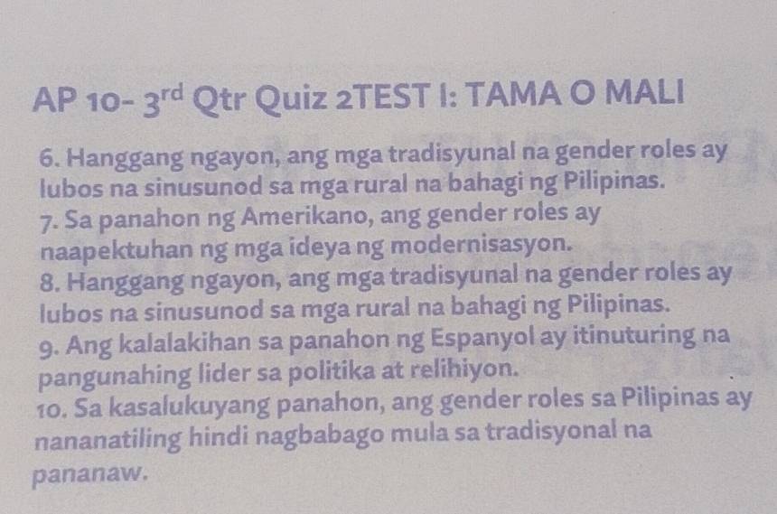 AP 10-3^(rd) Qtr Quiz 2TEST I: TAMA O MALI 
6. Hanggang ngayon, ang mga tradisyunal na gender roles ay 
lubos na sinusunod sa mga rural na bahagi ng Pilipinas. 
7. Sa panahon ng Amerikano, ang gender roles ay 
naapektuhan ng mga ideya ng modernisasyon. 
8. Hanggang ngayon, ang mga tradisyunal na gender roles ay 
lubos na sinusunod sa mga rural na bahagi ng Pilipinas. 
9. Ang kalalakihan sa panahon ng Espanyol ay itinuturing na 
pangunahing lider sa politika at relihiyon. 
10. Sa kasalukuyang panahon, ang gender roles sa Pilipinas ay 
nananatiling hindi nagbabago mula sa tradisyonal na 
pananaw.