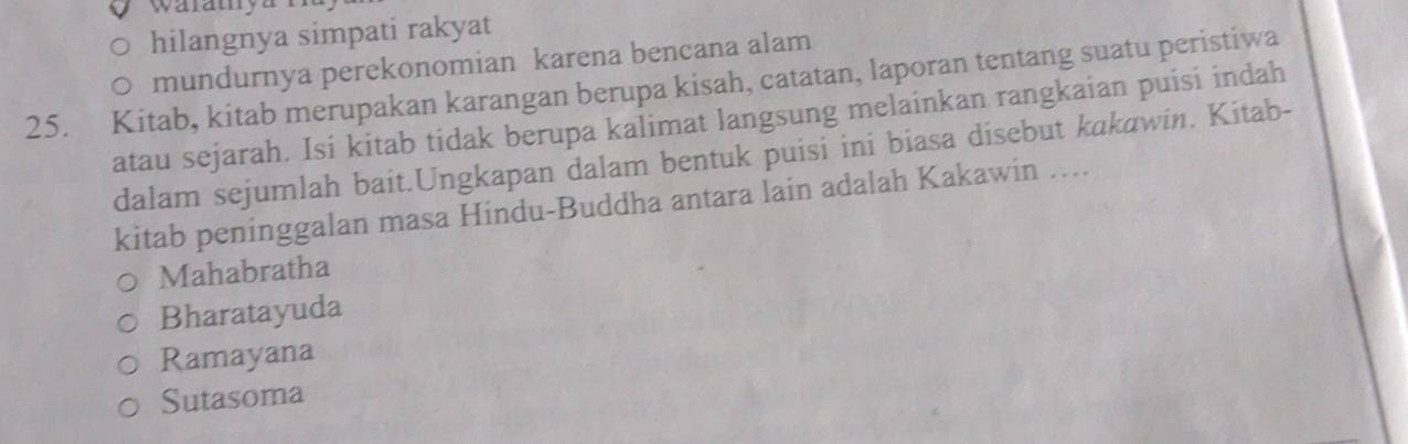 waratya
hilangnya simpati rakyat
mundurnya perekonomian karena bencana alam
25. Kitab, kitab merupakan karangan berupa kisah, catatan, laporan tentang suatu peristiwa
atau sejarah. Isi kitab tidak berupa kalimat langsung melainkan rangkaian puisi indah
dalam sejumlah bait.Ungkapan dalam bentuk puisi ini biasa disebut kakawin. Kitab-
kitab peninggalan masa Hindu-Buddha antara lain adalah Kakawin …...
Mahabratha
Bharatayuda
Ramayana
Sutasoma