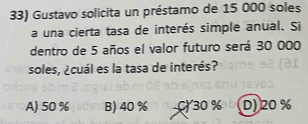 Gustavo solicita un préstamo de 15 000 soles
a una cierta tasa de interés simple anual. Si
dentro de 5 años el valor futuro será 30 000
soles, ¿cuál es la tasa de interés?
A) 50 % B) 40 % C30 % D) 20 %