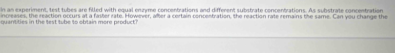 In an experiment, test tubes are filled with equal enzyme concentrations and different substrate concentrations. As substrate concentration 
increases, the reaction occurs at a faster rate. However, after a certain concentration, the reaction rate remains the same. Can you change the 
quantities in the test tube to obtain more product?