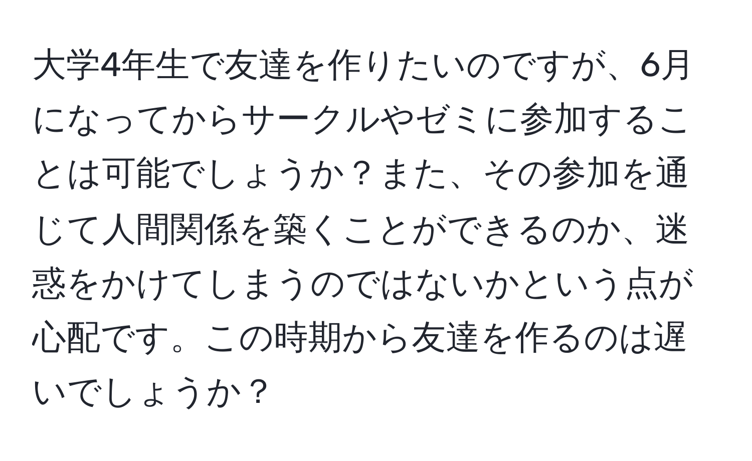 大学4年生で友達を作りたいのですが、6月になってからサークルやゼミに参加することは可能でしょうか？また、その参加を通じて人間関係を築くことができるのか、迷惑をかけてしまうのではないかという点が心配です。この時期から友達を作るのは遅いでしょうか？