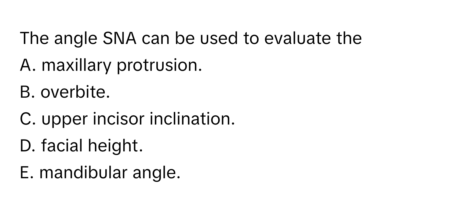 The angle SNA can be used to evaluate the
A. maxillary protrusion.
B. overbite.
C. upper incisor inclination.
D. facial height.
E. mandibular angle.