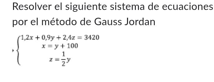 Resolver el siguiente sistema de ecuaciones 
por el método de Gauss Jordan
,beginarrayl 1,2x+0,9y+2.4z=3420 x=y+100 z= 1/2 yendarray.