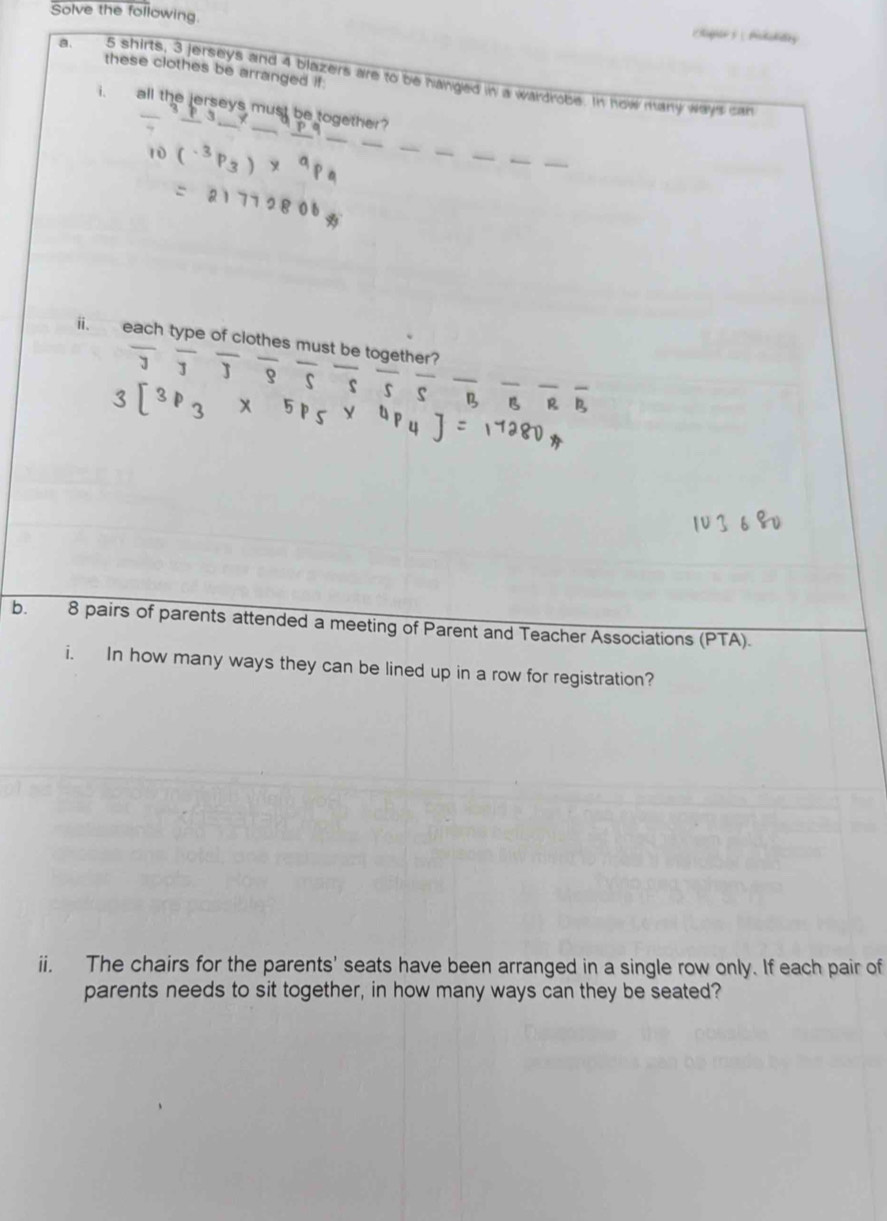 Solve the following. highe Atddy 
these clothes be arranged if. 
a. 5 shirts, 3 jerseys and 4 blazers are to be hanged in a wardrobe. In how many ways can 
_ 
i. all the jerseys must be together? 
_ 
_ 
_ 
__ 
. each type of clothes must be oth 
frac 3frac 3frac 3frac 3frac frac 5overline Bfrac frac frac frac Bfrac Rfrac R
[3p_3* 5p_5* 4
b. 8 pairs of parents attended a meeting of Parent and Teacher Associations (PTA). 
i. In how many ways they can be lined up in a row for registration? 
ii. The chairs for the parents' seats have been arranged in a single row only. If each pair of 
parents needs to sit together, in how many ways can they be seated?
