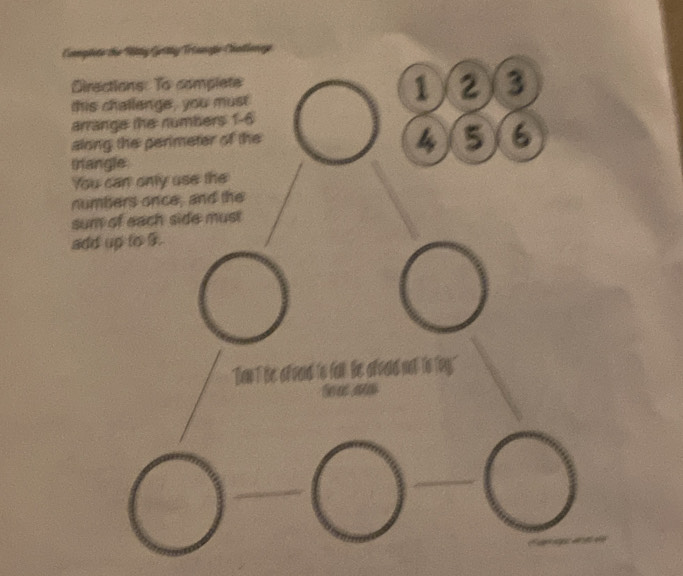 Coplite the Fitty Gettty Triangpe Chatlonge 
Directions: To complete 
this challenge, you must
1 2 3
arrange the numbers 1 - 6
along the perimeter of the
4 5 6
trangle 
You can only use the 
numbers once, and the 
sum of each side mus! 
add up to 9. 
Tow T he oend to far he 
S e