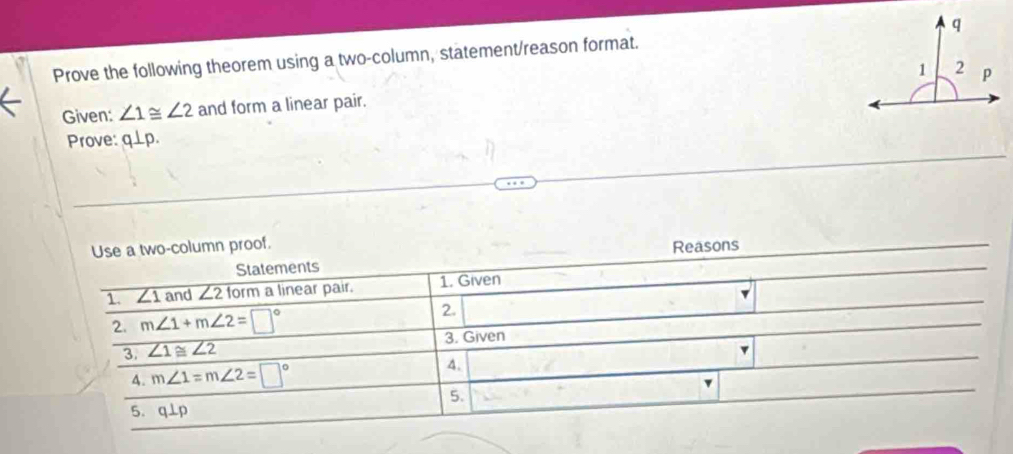 Prove the following theorem using a two-column, statement/reason format. 
Given: ∠ 1≌ ∠ 2 and form a linear pair. 
Prove: q⊥ p. 
Use a two-column proof. 
Statements Reasons 
1. ∠ 1 and ∠ 2torm a linear pair. 1. Given 
2. 
2. m∠ 1+m∠ 2=□° □°
3. Given 
3 ∠ 1≌ ∠ 2
v 
A. m∠ 1=m∠ 2=□°
4. 
v 
5. 
5. q⊥p