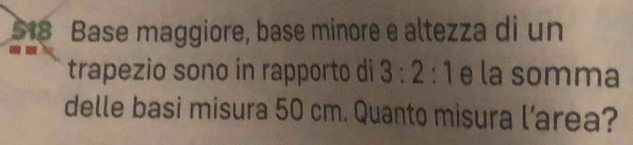 518 Base maggiore, base minore e altezza di un 
trapezio sono in rapporto di 3:2:1 e la somma 
delle basi misura 50 cm. Quanto misura l’area?