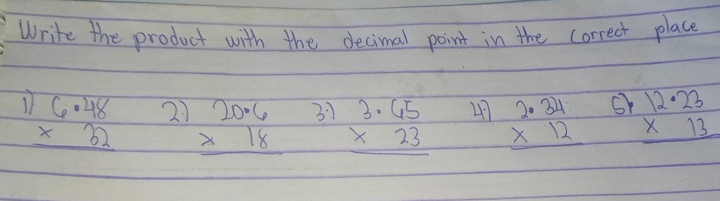 Write the product with the decimal point in the correct place
beginarrayr 6· 48 * 32 hline endarray 21 31 47 beginarrayr 2.34 * 12 hline endarray sh beginarrayr 12· 23 * 13 hline endarray
beginarrayr 20.6 * 18 hline endarray
beginarrayr 3.65 * 23 hline endarray