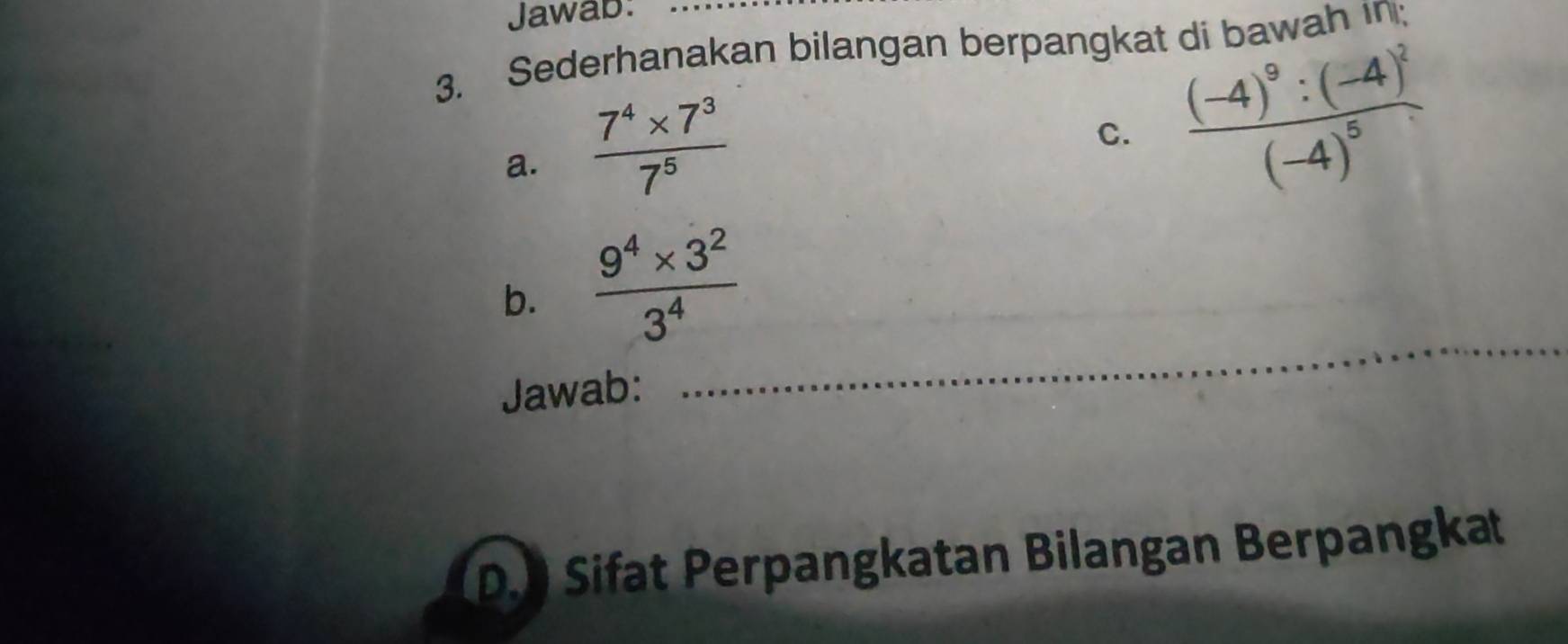 Jawab: 
3. Sederhanakan bilangan berpangkat di bawah in; 
a.  (7^4* 7^3)/7^5 
C. frac (-4)^9:(-4)^2(-4)^5
b.  (9^4* 3^2)/3^4 
Jawab: 
_ 
D. Sifat Perpangkatan Bilangan Berpangkat