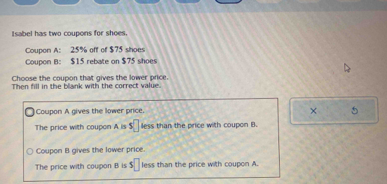 Isabel has two coupons for shoes.
Coupon A: 25% off of $75 shoes
Coupon B: $15 rebate on $75 shoes
Choose the coupon that gives the lower price.
Then fill in the blank with the correct value.
Coupon A gives the lower price. × 5
The price with coupon A is s□ less than the price with coupon B.
Coupon B gives the lower price.
The price with coupon B is $□ less than the price with coupon A.