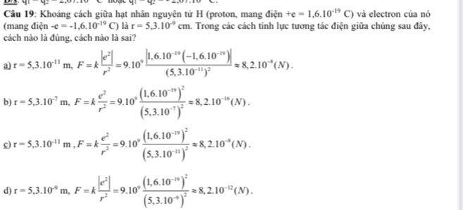 41-92-2,07.10 41-42-
Câu 19: Khoảng cách giữa hạt nhân nguyên tử H (proton, mang điện +e=1,6.10^(-19)C) và electron của nó
(mang điện -e=-1.6.10^(-19)C ) là r=5,3.10^(-9)cm 1. Trong các cách tính lực tương tác điện giữa chúng sau đây,
cách nào là đúng, cách nào là sai?
a r=5,3.10^(-11)m,F=k |e^2|/r^2 =9.10°frac |1,6.10^(-19)(-1,6.10^(-19))|(5,3.10^(-11))^2approx 8,2.10^(-5)(N).
b) r=5,3.10^(-7)m,F=k e^2/r^2 =9.10°frac (1.6.10^(-19))^2(5,3.10^(-7))^2approx 8,2.10^(-16)(N).
c) r=5,3.10^(-11)m,F=k e^2/r^2 =9.10°frac (1,6.10^(-19))^2(5,3.10^(-11))^2approx 8,2.10^(-8)(N).
d) r=5,3.10^(-9)m,F=k |e^2|/r^2 =9.10°frac (1.6.10^(-19))^2(5,3.10^(-9))^2approx 8,2.10^(-12)(N).