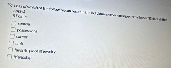 apply.)
19) Loss of which of the following can result in the individual's experiencing external losses? (Select all that
5 Points
spouse
possessions
career
limb
favorite piece of jewelry
friendship