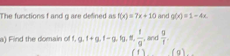 The functions f and g are defined as f(x)=7x+10 and g(x)=1-4x. 
a) Find the domain of f, g, 1+g, 1-g, fg, ff,  1/g  , and  g/f , 
(1) (g)