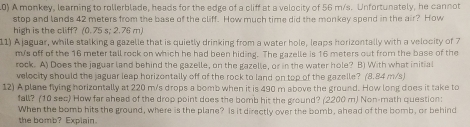 A monkey, learning to rollerblade, heads for the edge of a cliff at a velocity of 56 m/s. Unfortunately, he cannot 
stop and lands 42 meters from the base of the cliff. How much time did the monkey spend in the air? How 
high is the cliff? (0.75 s; 2.76 m) 
11) A jaguar, while stalking a gazelle that is quietly drinking from a water hole, leaps horizontally with a velocity of 7
m/s off of the 16 meter tall rock on which he had been hiding. The gazelle is 16 meters out from the base of the 
rock. A) Does the jaguar land behind the gazelle, on the gazelle, or in the water hole? B) With what initial 
velocity should the jaguar leap horizontally off of the rock to land on top of the gazelle? (8.84 m/s) 
12) A plane flying horizontally at 220 m/s drops a bomb when it is 490 m above the ground. How long does it take to 
fall? (10 see) How far ahead of the drop point does the bomb hit the ground? (2200 m) Non-math question: 
When the bomb hits the ground, where is the plane? Is it directly over the bomb, ahead of the bomb, or behind 
the bomb? Explain.