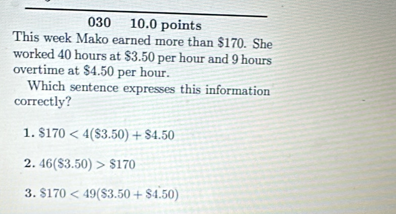 030 10.0 points
This week Mako earned more than $170. She
worked 40 hours at $3.50 per hour and 9 hours
overtime at $4.50 per hour.
Which sentence expresses this information
correctly?
1. $170<4($3.50)+$4.50
2. 46(S3.50)>$170
3. $170<49($3.50+$4.50)