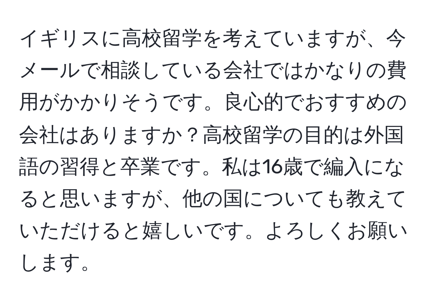 イギリスに高校留学を考えていますが、今メールで相談している会社ではかなりの費用がかかりそうです。良心的でおすすめの会社はありますか？高校留学の目的は外国語の習得と卒業です。私は16歳で編入になると思いますが、他の国についても教えていただけると嬉しいです。よろしくお願いします。