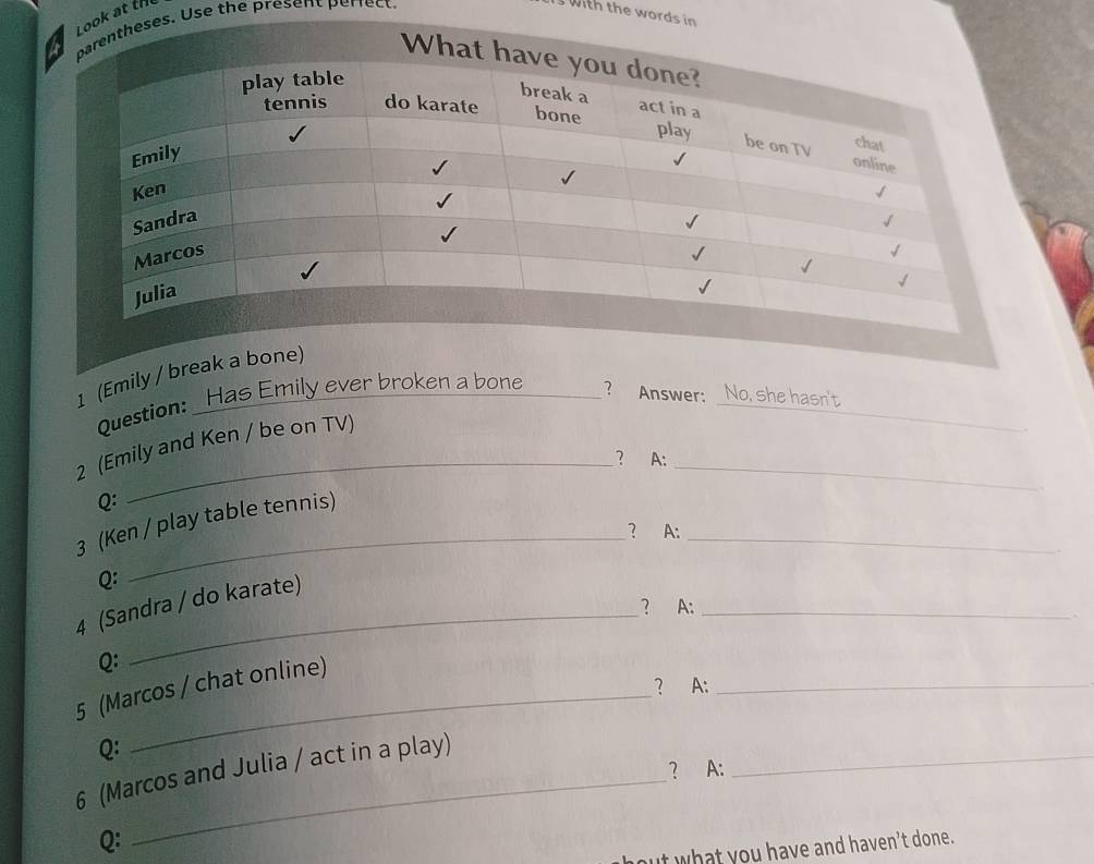 at ths. Use the present perrect. 
with the words i 
_ 
1 (Emily / b 
:Has Emily ever broken a bone _? Answer: _No, she hasn't 
Question: 
_ 
2 (Emily and Ken / be on TV) 
? A: 
Q: 
3 (Ken / play table tennis) 
` 
_ 
_? A: 
. 
Q: 
_ 
4 (Sandra / do karate) 
? A:_ 
Q: 
? A:_ 
5 (Marcos / chat online) 
Q: 
6 (Marcos and Julia / act in a play)_ 
? A: 
Q: 
_ 
but what you have and haven't done.