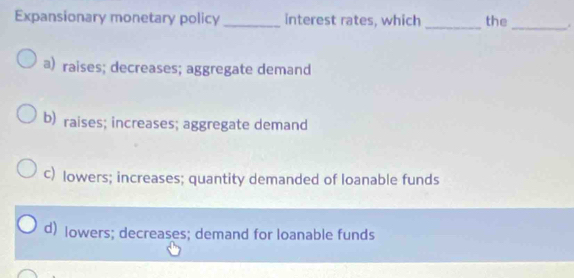 Expansionary monetary policy _interest rates, which _the
_
a) raises; decreases; aggregate demand
b) raises; increases; aggregate demand
c) lowers; increases; quantity demanded of loanable funds
d) lowers; decreases; demand for loanable funds