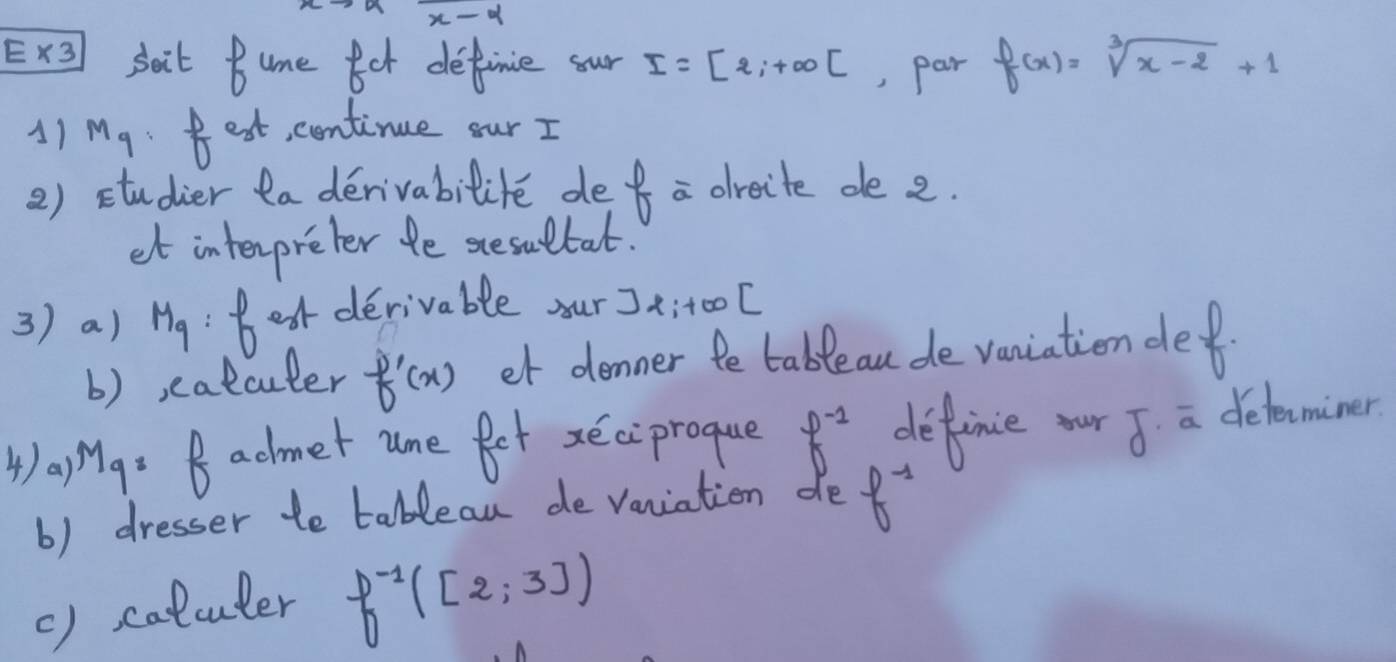 x-4. * 3 sait Bume or definie sour I=[2;+∈fty [ , Par f(x)=sqrt[3](x-2)+1
1) Mq Best, centinue our I 
2) studier ta derivabilite def a dreite de 2. 
et interpreter te stesultat. 
3) a) M_9 Beot derivable our Jx;t0ol 
b) eatcuter f'(x) et denner te table au de vaniation de 
4)aMg: Badmet ume fet xeciprogue f^(-1) definie our J a delecminer 
b) dresser to tablean de vaniation de f^(-1)
() calcuter f^(-1)([2;3])