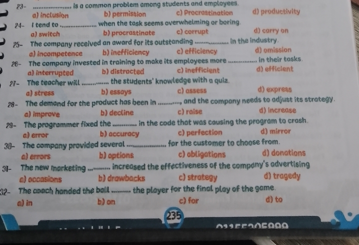 23- _is a common problem among students and employees.
a) inclusion b) permission c) Procrastination d) productivity
24- I tend to _when the task seems overwhelming or boring.
a) switch b) procrastinate c) corrupt d) carry on
25- The company received an award for its outstanding _in the industry.
a) incompetence b) inefficiency c) efficiency d) omission
26- The company invested in training to make its employees more_ in their tasks.
a) interrupted b) distracted c) inefficient d) efficient
27- The teacher will _the students' knowledge with a quiz.
a) stress b) essays c)assess d) express
28- The demand for the product has been in ......, and the company needs to adjust its strategy.
a) improve b) decline c) raise d) increase
29- The programmer fixed the _in the code that was causing the program to crash.
a) error b) accuracy c) perfection d) mirror
30- The company provided several _for the customer to choose from.
a) errors b) options c) obligations d) donations
31- The new marketing ...._ increased the effectiveness of the company's advertising
a) occasions b) drawbacks c) strategy d) tragedy
32- The coach handed the ball. _the player for the final play of the game.
a) in b) on c) for d) to
235
01 5 520500 0