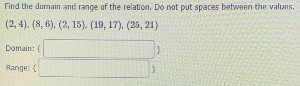 Find the domain and range of the relation. Do not put spaces between the values.
(2,4),(8,6),(2,15),(19,17),(25,21)
Domain:  
Range: 