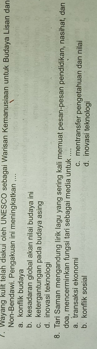 Wayang kulit telah diakui oleh UNESCO sebagai Warisan Kemanusiaan untuk Budaya Lisan dan
Non-Bendawi. Pengakuan ini meningkatkan ....
a. konflik budaya
b. kesadaran global akan nilai budaya ini
c. ketergantungan pada budaya asing
d. inovasi teknologi
8. Tari Saman mengandung lirik lagu yang sering kali memuat pesan-pesan pendidikan, nasihat, dan
doa, mencerminkan fungsi tari sebagai media untuk ....
a. transaksi ekonomi c. mentransfer pengetahuan dan nilai
b. konflik sosial d. inovasi teknologi