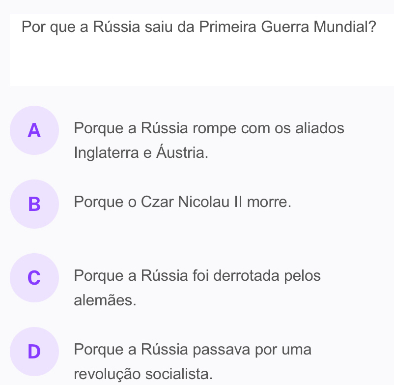 Por que a Rússia saiu da Primeira Guerra Mundial?
A Porque a Rússia rompe com os aliados
Inglaterra e Áustria.
B Porque o Czar Nicolau II morre.
C Porque a Rússia foi derrotada pelos
alemães.
D Porque a Rússia passava por uma
revolução socialista.