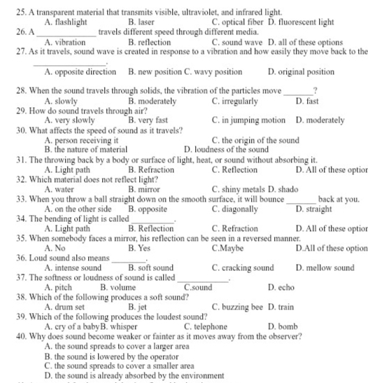 A transparent material that transmits visible, ultraviolet, and infrared light.
A. flashlight B. laser C. optical fiber D. fluorescent light
26. A _travels different speed through different media.
A. vibration B. reflection C. sound wave D. all of these options
27. As it travels, sound wave is created in response to a vibration and how easily they move back to the
_.
A. opposite direction B. new position C. wavy position D. original position
28. When the sound travels through solids, the vibration of the particles move_ ?
A. slowly B. moderately C. irregularly D. fast
29. How do sound travels through air? D. moderately
A. very slowly B. very fast C. in jumping motion
30. What affects the speed of sound as it travels?
A. person receiving it C. the origin of the sound
B. the nature of material D. loudness of the sound
31. The throwing back by a body or surface of light, heat, or sound without absorbing it.
A. Light path B. Refraction C. Reflection D. All of these optior
32. Which material does not reflect light?
A. water B. mirror C. shiny metals D. shado
33. When you throw a ball straight down on the smooth surface, it will bounce _back at you.
A. on the other side B. opposite C. diagonally D. straight
34. The bending of light is called _.
A. Light path B. Reflection C. Refraction D. All of these optior
35. When somebody faces a mirror, his reflection can be seen in a reversed manner.
A. No B. Yes C.Maybe D.All of these option
36. Loud sound also means_ .
A. intense sound B. soft sound C. cracking sound D. mellow sound
37. The softness or loudness of sound is called_ . D. echo
A. pitch B. volume C.sound
38. Which of the following produces a soft sound?
A. drum set B. jet C. buzzing bee D. train
39. Which of the following produces the loudest sound?
A. cry of a babyB. whisper C. telephone D. bomb
40. Why does sound become weaker or fainter as it moves away from the observer?
A. the sound spreads to cover a larger area
B. the sound is lowered by the operator
C. the sound spreads to cover a smaller area
D. the sound is already absorbed by the environment