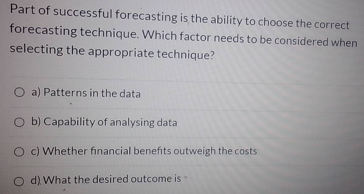 Part of successful forecasting is the ability to choose the correct
forecasting technique. Which factor needs to be considered when
selecting the appropriate technique?
a) Patterns in the data
b) Capability of analysing data
c) Whether financial benefts outweigh the costs
d). What the desired outcome is