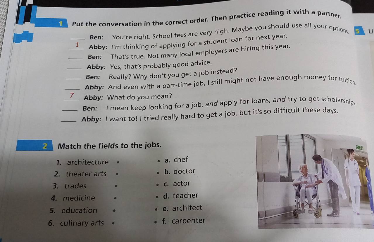 Put the conversation in the correct order. Then practice reading it with a partner.
Ben: You're right. School fees are very high. Maybe you should use all your options, 5 Li
__1 Abby: I'm thinking of applying for a student loan for next year.
_Ben: That's true. Not many local employers are hiring this year.
_Abby: Yes, that’s probably good advice.
Ben: Really? Why don't you get a job instead?
_Abby: And even with a part-time job, I still might not have enough money for tuition.
_7 Abby: What do you mean?
Ben: I mean keep looking for a job, and apply for loans, and try to get scholarships.
_Abby: I want to! I tried really hard to get a job, but it’s so difficult these days.
2 Match the fields to the jobs.
1. architecture a. chef
2. theater arts b. doctor
3. trades c. actor
4. medicine . d. teacher
5. education . e. architect
6. culinary arts f. carpenter