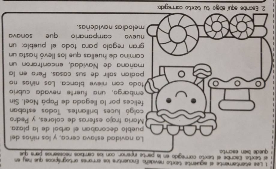 Lee atentamente el siguiente texto navideño. Encuentra los errores ortográpicos que hay en 
el texto, Escribe el texto corregido en la partcerior, con los cambios necesarios para que 
navidad estava cerca, y los niños del 
blo decoraban el arbol de la plaza. 
ria trajo esferas de colores, y Pedro 
gó luces brillantes. Todos estaban 
ces por la llegada de Papá Noel, Sin 
bargo, una fuerte nevada cubrio 
o con nieve blanca. Los niños no 
ian salir de sus casas. Pero en la 
ñana de Navidad, encontraron un 
ino de huellas que los llevó hasta un 
n regalo para todo el pueblo: un 
vo campanario que sonava 
lodias navideñas. 
2. Escribe aquí'abajo tu texto corregido: