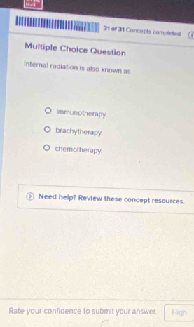 of 31 Concepts completed
Multiple Choice Question
Internal radiation is also known as
immunotherapy.
brachytherapy.
chemotherapy.
Need help? Review these concept resources.
Rate your confidence to submit your answer High