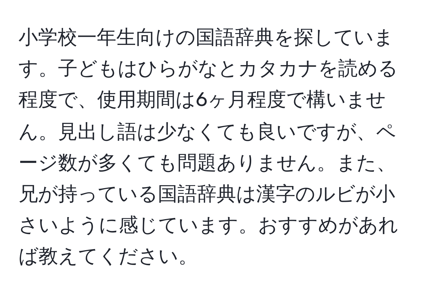 小学校一年生向けの国語辞典を探しています。子どもはひらがなとカタカナを読める程度で、使用期間は6ヶ月程度で構いません。見出し語は少なくても良いですが、ページ数が多くても問題ありません。また、兄が持っている国語辞典は漢字のルビが小さいように感じています。おすすめがあれば教えてください。