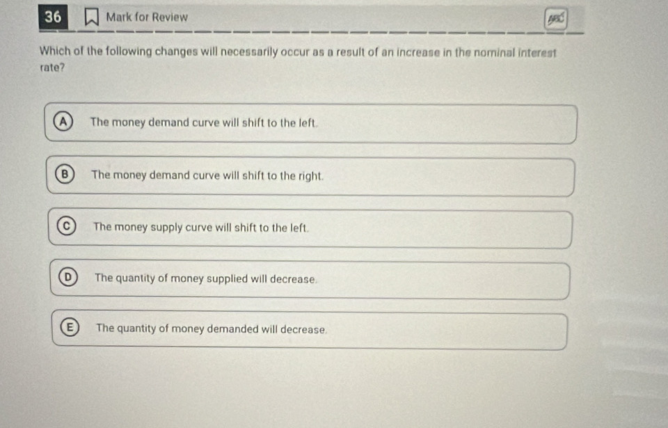 for Review
Which of the following changes will necessarily occur as a result of an increase in the nominal interest
rate?
A The money demand curve will shift to the left.
B) The money demand curve will shift to the right.
C The money supply curve will shift to the left.
D The quantity of money supplied will decrease.
E) The quantity of money demanded will decrease.