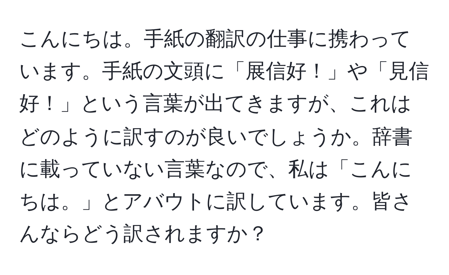 こんにちは。手紙の翻訳の仕事に携わっています。手紙の文頭に「展信好！」や「見信好！」という言葉が出てきますが、これはどのように訳すのが良いでしょうか。辞書に載っていない言葉なので、私は「こんにちは。」とアバウトに訳しています。皆さんならどう訳されますか？