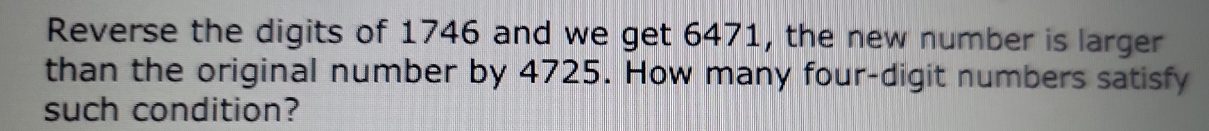 Reverse the digits of 1746 and we get 6471, the new number is larger 
than the original number by 4725. How many four-digit numbers satisfy 
such condition?